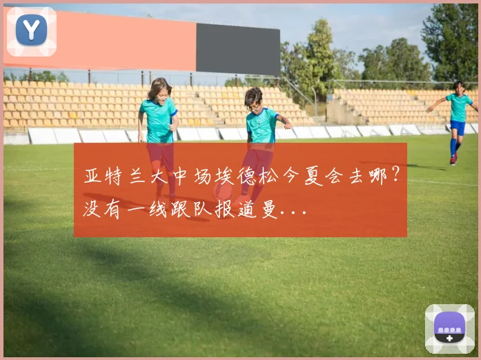 亚特兰大中场埃德松今夏会去哪？没有一线跟队报道曼...