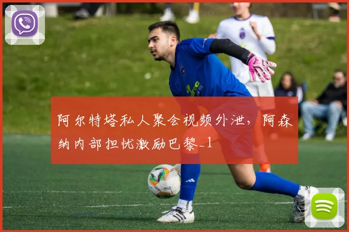阿尔特塔私人聚会视频外泄，阿森纳内部担忧激励巴黎_1